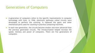 Generations of Computers
 A generation of computers refers to the specific improvements in computer
technology with time. In 1946, electronic pathways called circuits were
developed to perform the counting. It replaced the gears and other
mechanical parts used for counting in previous computing machines.
 In each new generation, the circuits became smaller and more advanced than
the previous generation circuits. The miniaturization helped increase the
speed, memory and power of computers. There are five generations of
computers
 