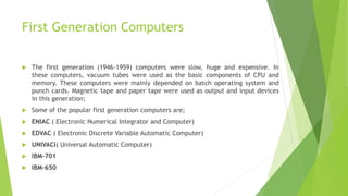 First Generation Computers
 The first generation (1946-1959) computers were slow, huge and expensive. In
these computers, vacuum tubes were used as the basic components of CPU and
memory. These computers were mainly depended on batch operating system and
punch cards. Magnetic tape and paper tape were used as output and input devices
in this generation;
 Some of the popular first generation computers are;
 ENIAC ( Electronic Numerical Integrator and Computer)
 EDVAC ( Electronic Discrete Variable Automatic Computer)
 UNIVACI( Universal Automatic Computer)
 IBM-701
 IBM-650
 