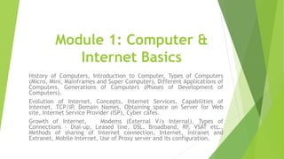 Module 1: Computer &
Internet Basics
History of Computers, Introduction to Computer, Types of Computers
(Micro, Mini, Mainframes and Super Computer), Different Applications of
Computers, Generations of Computers (Phases of Development of
Computers).
Evolution of Internet, Concepts, Internet Services, Capabilities of
Internet, TCP/IP, Domain Names, Obtaining space on Server for Web
site, Internet Service Provider (ISP), Cyber cafes.
Growth of Internet, Modems (External V/s Internal), Types of
Connections - Dial-up, Leased line, DSL, Broadband, RF, VSAT etc.,
Methods of sharing of Internet connection, Internet, Intranet and
Extranet, Mobile Internet, Use of Proxy server and its configuration.
 