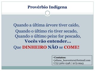 Provérbio Indígena



Quando a última árvore tiver caído,
 Quando o último rio tiver secado,
Quando o último peixe for pescado,
     Vocês vão entender...
Que DINHEIRO NÃO se COME!

                    • Contatos:
                    • juliana_boaventura@hotmail.com
                    • (75) 3262-1548 / 9175-9943
 