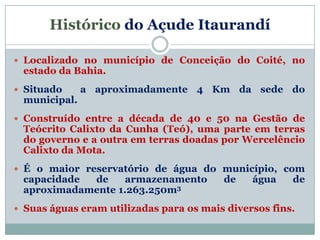 Histórico do Açude Itaurandí

 Localizado no município de Conceição do Coité, no
 estado da Bahia.
 Situado     a aproximadamente 4 Km da sede do
 municipal.
 Construído entre a década de 40 e 50 na Gestão de
 Teócrito Calixto da Cunha (Teó), uma parte em terras
 do governo e a outra em terras doadas por Wercelêncio
 Calixto da Mota.
 É o maior reservatório de água do município, com
 capacidade de     armazenamento         de    água    de
 aproximadamente 1.263.250m3
 Suas águas eram utilizadas para os mais diversos fins.
 