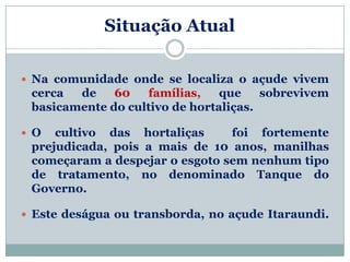 Situação AtualL

 Na comunidade onde se localiza o açude vivem
 cerca  de    60   famílias,    que    sobrevivem
 basicamente do cultivo de hortaliças.

 O  cultivo das hortaliças     foi fortemente
 prejudicada, pois a mais de 10 anos, manilhas
 começaram a despejar o esgoto sem nenhum tipo
 de tratamento, no denominado Tanque do
 Governo.

 Este deságua ou transborda, no açude Itaraundi.
 