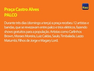 Praça Castro Alves
PALCO
Durante três dias (domingo a terça) a praça recebeu 12 artistas e
bandas, que se revezavam entre palco e trios elétricos, fazendo
shows gratuitos para a população. Artistas como Carlinhos
Brown, Moraes Moreira, Luiz Caldas, Saulo, Timbalada, Lazzo
Matumbi, Filhos de Jorge e Magary Lord.
 