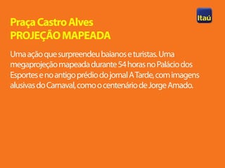 Praça Castro Alves
PROJEÇÃO MAPEADA
Uma ação que surpreendeu baianos e turistas. Uma
megaprojeção mapeada durante 54 horas no Palácio dos
Esportes e no antigo prédio do jornal A Tarde, com imagens
alusivas do Carnaval, como o centenário de Jorge Amado.
 