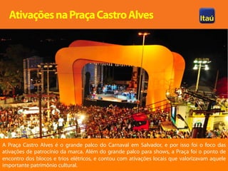 Ativações na Praça Castro Alves




A Praça Castro Alves é o grande palco do Carnaval em Salvador, e por isso foi o foco das
ativações de patrocínio da marca. Além do grande palco para shows, a Praça foi o ponto de
encontro dos blocos e trios elétricos, e contou com ativações locais que valorizavam aquele
importante patrimônio cultural.
 