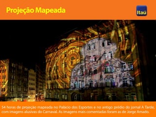 Projeção Mapeada




54 horas de projeção mapeada no Palácio dos Esportes e no antigo prédio do jornal A Tarde,
com imagens alusivas do Carnaval. As imagens mais comentadas foram as de Jorge Amado.
 