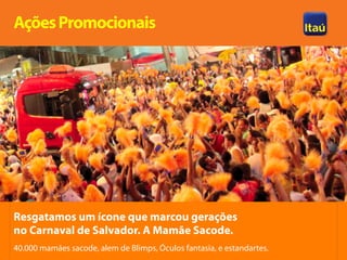 Ações Promocionais




Resgatamos um ícone que marcou gerações
no Carnaval de Salvador. A Mamãe Sacode.
40.000 mamães sacode, alem de Blimps, Óculos fantasia, e estandartes.
 