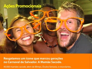 Ações Promocionais




Resgatamos um ícone que marcou gerações
no Carnaval de Salvador. A Mamãe Sacode.
40.000 mamães sacode, alem de Blimps, Óculos fantasia, e estandartes.
 