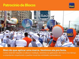 Patrocínio de Blocos




Mais do que aplicar uma marca. Vestimos ela pra festa.
Como sinal de respeito à cultura e tradição, vestimos as aplicações de marca nos blimps
e estandartes respeitando o padrão visual das entidades carnavalescas.
 