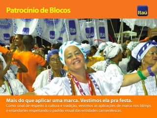 Patrocínio de Blocos




Mais do que aplicar uma marca. Vestimos ela pra festa.
Como sinal de respeito à cultura e tradição, vestimos as aplicações de marca nos blimps
e estandartes respeitando o padrão visual das entidades carnavalescas.
 