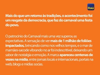 Mais do que um retorno às tradições, o acontecimento foi
um resgate da democracia, que faz do carnaval uma festa
do povo.

O patrocínio do Carnaval mais uma vez superou as
expectativas. A sensação de ver mais de 1 milhão de foliões
impactados, brincando como nos velhos tempos, e o mar de
mamães-sacode vibrando no ar foi indescritível, deixando um
sabor de nostalgia e emoção. A marca apareceu centenas de
vezes na mídia, entre jornais locais e internacionais, portais na
web, blogs e mídias socias.
 