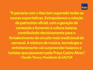 “A parceria com o Itaú tem superado todas as
  nossas expectativas. Extrapolamos a relação
     de patrocínio oficial, com a geração de
      conteúdo e fomento à cultura baiana,
       contribuindo decisivamente para o
 fortalecimento do circuito mais tradicional do
   carnaval. A mistura de música, tecnologia e
   entretenimento vai surpreender baianos e
turistas que passarem pela Praça Castro Alves” .
       Claudio Tinoco, Presidente da SALTUR
 