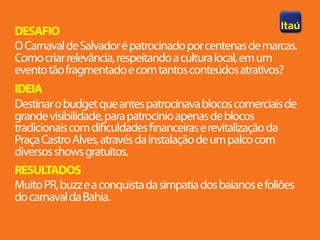 DESAFIO
O Carnaval de Salvador é patrocinado por centenas de marcas.
Como criar relevância, respeitando a cultura local, em um
evento tão fragmentado e com tantos conteúdos atrativos?
IDEIA
Destinar o budget que antes patrocinava blocos comerciais de
grande visibilidade, para patrocínio apenas de blocos
tradicionais com dificuldades financeiras e revitalização da
Praça Castro Alves, através da instalação de um palco com
diversos shows gratuitos.
RESULTADOS
Muito PR, buzz e a conquista da simpatia dos baianos e foliões
do carnaval da Bahia.
 