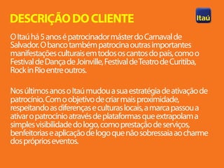 DESCRIÇÃO DO CLIENTE
O Itaú há 5 anos é patrocinador máster do Carnaval de
Salvador. O banco também patrocina outras importantes
manifestações culturais em todos os cantos do país, como o
Festival de Dança de Joinville, Festival de Teatro de Curitiba,
Rock in Rio entre outros.

Nos últimos anos o Itaú mudou a sua estratégia de ativação de
patrocínio. Com o objetivo de criar mais proximidade,
respeitando as diferenças e culturas locais, a marca passou a
ativar o patrocínio através de plataformas que extrapolam a
simples visibilidade do logo, como prestação de serviços,
benfeitorias e aplicação de logo que não sobressaia ao charme
dos próprios eventos.
 