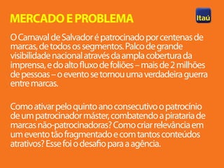 MERCADO E PROBLEMA
O Carnaval de Salvador é patrocinado por centenas de
marcas, de todos os segmentos. Palco de grande
visibilidade nacional através da ampla cobertura da
imprensa, e do alto fluxo de foliões – mais de 2 milhões
de pessoas – o evento se tornou uma verdadeira guerra
entre marcas.

Como ativar pelo quinto ano consecutivo o patrocínio
de um patrocinador máster, combatendo a pirataria de
marcas não-patrocinadoras? Como criar relevância em
um evento tão fragmentado e com tantos conteúdos
atrativos? Esse foi o desafio para a agência.
 