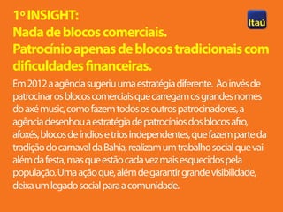 1º INSIGHT:
Nada de blocos comerciais.
Patrocínio apenas de blocos tradicionais com
dificuldades financeiras.
Em 2012 a agência sugeriu uma estratégia diferente. Ao invés de
patrocinar os blocos comerciais que carregam os grandes nomes
do axé music, como fazem todos os outros patrocinadores, a
agência desenhou a estratégia de patrocínios dos blocos afro,
afoxés, blocos de índios e trios independentes, que fazem parte da
tradição do carnaval da Bahia, realizam um trabalho social que vai
além da festa, mas que estão cada vez mais esquecidos pela
população. Uma ação que, além de garantir grande visibilidade,
deixa um legado social para a comunidade.
 