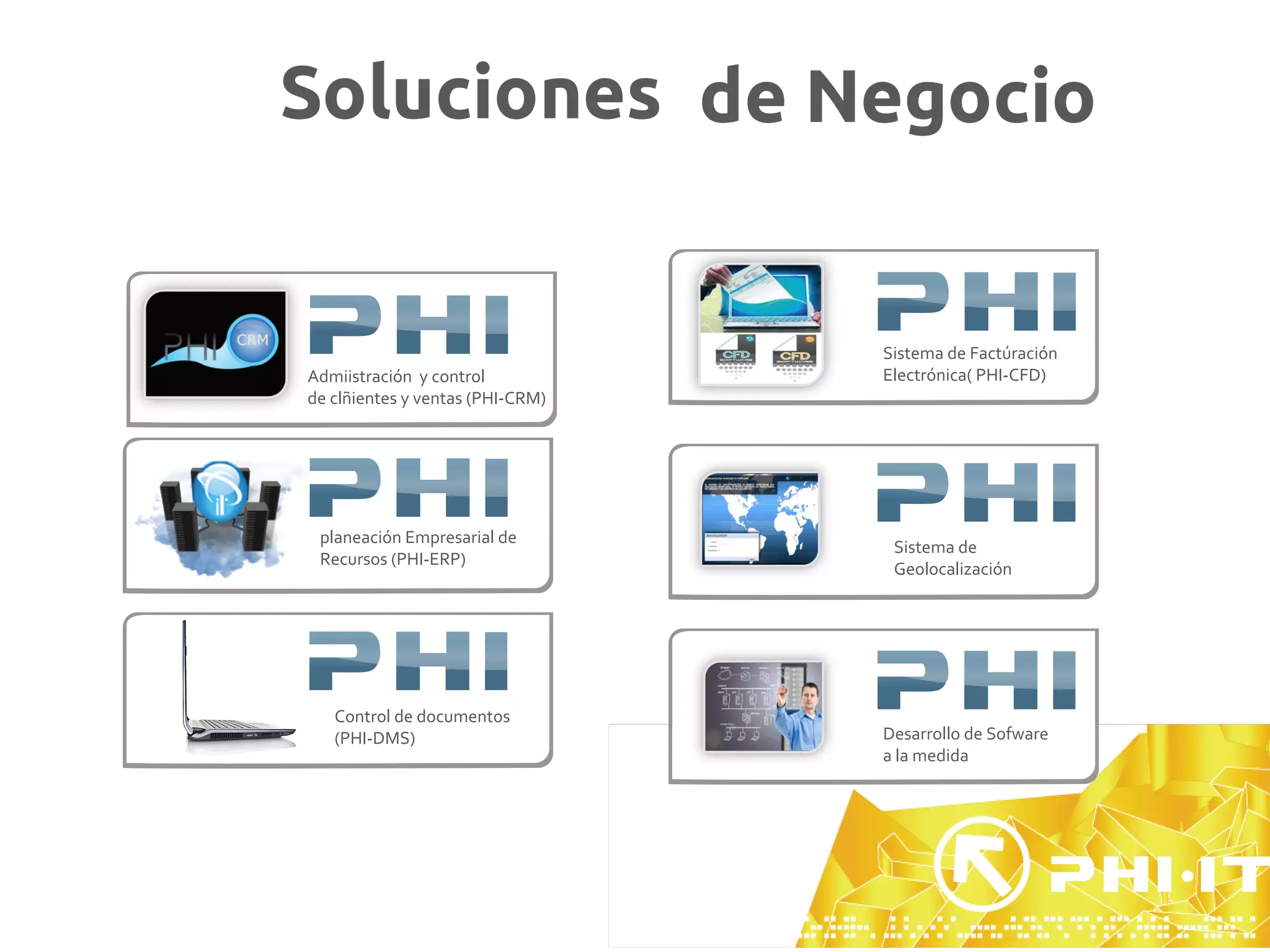 Soluciones de Negocio


                                  Sistema de Factúración
Admiistración y control           Electrónica( PHI-CFD)
de clñientes y ventas (PHI-CRM)




 planeación Empresarial de
                                   Sistema de
 Recursos (PHI-ERP)
                                   Geolocalización




   Control de documentos
   (PHI-DMS)                      Desarrollo de Sofware
                                  a la medida
 