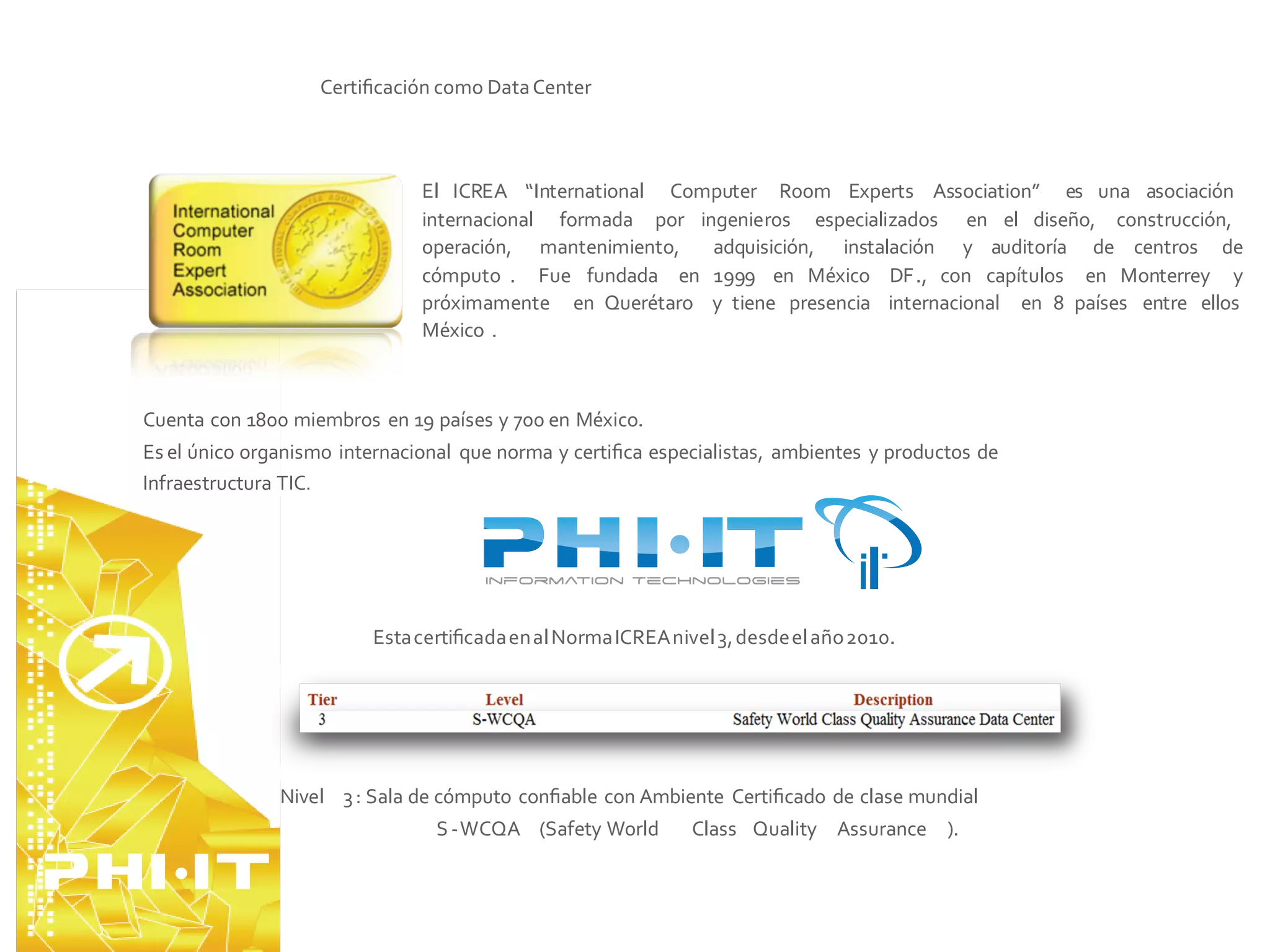 Certiﬁcación como Data Center



                               El ICREA “International Computer Room Experts Association” es una asociación
                               internacional formada por ingenieros especializados en el diseño, construcción,
                               operación, mantenimiento,   adquisición, instalación y auditoría de centros de
                               cómputo . Fue fundada en 1999 en México DF., con capítulos en Monterrey y
                               próximamente en Querétaro y tiene presencia internacional en 8 países entre ellos
                               México .



Cuenta con 1800 miembros en 19 países y 700 en México.
Es el único organismo internacional que norma y certiﬁca especialistas, ambientes y productos de
Infraestructura TIC.




                         Esta certiﬁcada en al Norma ICREA nivel 3, desde el año 2010.




               Nivel 3 : Sala de cómputo conﬁable con Ambiente Certiﬁcado de clase mundial
                                S -WCQA (Safety World         Class Quality Assurance ).
 