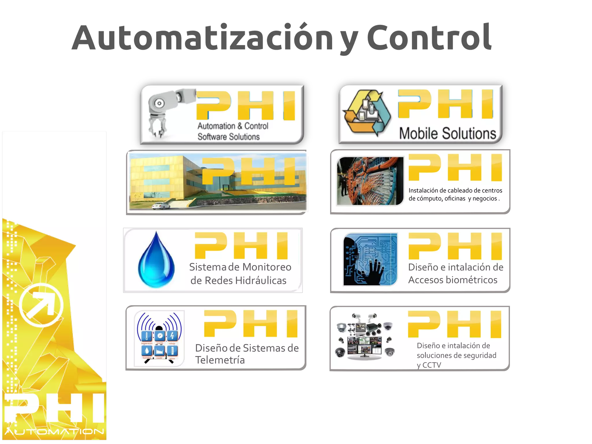 Automatización y Control



                               Instalación de cableado de centros
                               de cómputo, oﬁcinas y negocios .




      Sistema de Monitoreo     Diseño e intalación de
      de Redes Hidráulicas     Accesos biométricos




       Diseño de Sistemas de     Diseño e intalación de
                                 soluciones de seguridad
       Telemetría                y CCTV
 