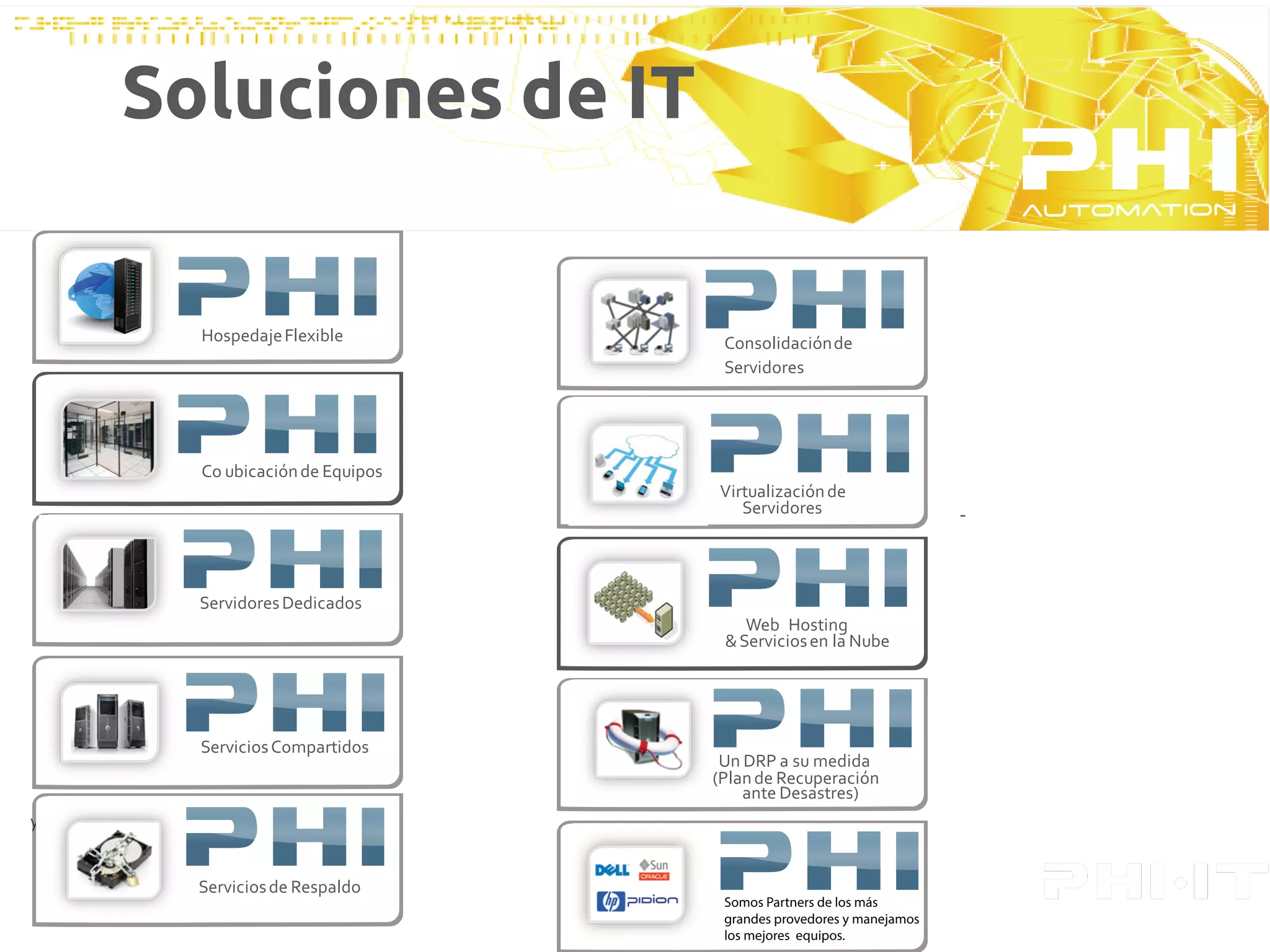 Soluciones de IT


              Hospedaje Flexible          Consolidación de
                                          Servidores




              Télemetría o diseños de
              Co ubicación de Equipos
              automatización y control   Virtualización de
                                            Servidores                     -



              Servidores Dedicados
                                             Web Hosting
                                          Télemetría o diseños de
                                          & Servicios en la y control
                                          automatización Nube




              Servicios Compartidos
                                          Un DRP a su medida
                                         (Plan de Recuperación
                                             ante Desastres)
y Resguardo


              Servicios de Respaldo
                                          Somos Partners de los más
                                          grandes provedores y manejamos
                                          los mejores equipos.
 