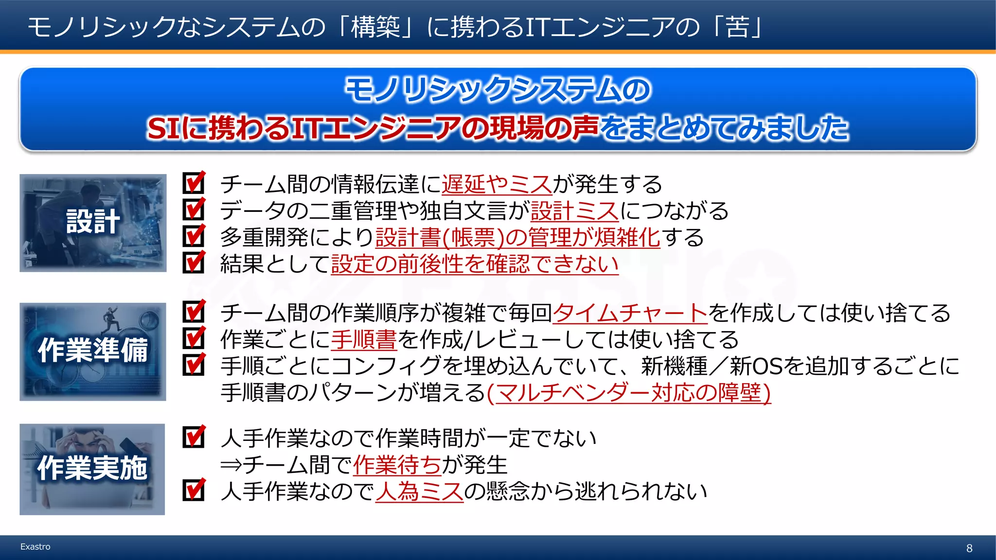 8Exastro
モノリシックなシステムの「構築」に携わるITエンジニアの「苦」
モノリシックシステムの
SIに携わるITエンジニアの現場の声をまとめてみました
チーム間の情報伝達に遅延やミスが発生する
データの二重管理や独自文言が設計ミスにつながる
多重開発により設計書(帳票)の管理が煩雑化する
結果として設定の前後性を確認できない
設計
チーム間の作業順序が複雑で毎回タイムチャートを作成しては使い捨てる
作業ごとに手順書を作成/レビューしては使い捨てる
手順ごとにコンフィグを埋め込んでいて、新機種／新OSを追加するごとに
手順書のパターンが増える(マルチベンダー対応の障壁)
作業準備
人手作業なので作業時間が一定でない
⇒チーム間で作業待ちが発生
人手作業なので人為ミスの懸念から逃れられない
作業実施
 