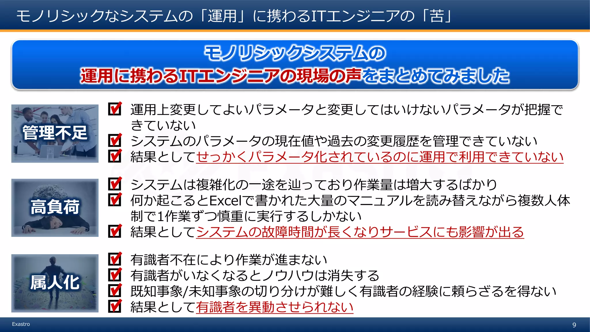 9Exastro
モノリシックなシステムの「運用」に携わるITエンジニアの「苦」
モノリシックシステムの
運用に携わるITエンジニアの現場の声をまとめてみました
運用上変更してよいパラメータと変更してはいけないパラメータが把握で
きていない
システムのパラメータの現在値や過去の変更履歴を管理できていない
結果としてせっかくパラメータ化されているのに運用で利用できていない
管理不足
システムは複雑化の一途を辿っており作業量は増大するばかり
何か起こるとExcelで書かれた大量のマニュアルを読み替えながら複数人体
制で1作業ずつ慎重に実行するしかない
結果としてシステムの故障時間が長くなりサービスにも影響が出る
高負荷
有識者不在により作業が進まない
有識者がいなくなるとノウハウは消失する
既知事象/未知事象の切り分けが難しく有識者の経験に頼らざるを得ない
結果として有識者を異動させられない
属人化
 