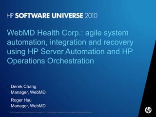 WebMD Health Corp.: agile system
automation, integration and recovery
using HP Server Automation and HP
Operations Orchestration


– Derek Chang
  Manager, WebMD
– Roger Hsu
  Manager, WebMD
1   ©2010 Hewlett-Packard Development Company, L.P. The information contained herein is subject to change without notice
 