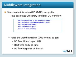 Middleware Integration
  System Administration (HP SA/OO) integration
   – Java bean uses OO library to trigger OO workflow
           RSFlowInvoke rsf = new RSFlowInvoke();
           rsf.setUrl(url+flowName+paraString);
           rsf.setUsername(user);
           rsf.setPassword(pw);
           result = rsf.invoke();




  – Parse the workflow result (XML format) to get:
     • OO flow id and report URL
     • Start time and end time
     • OO flow response and result

                                                        13
 