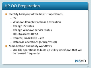 HP OO Preparation
  Identify basic/out of the box OO operations
   – SSH
   – Windows Remote Command Execution
   – Change IIS status
   – Change Windows service status
   – OCLI to access HP SA
   – Iterator, Email CDO, …etc
   – Database operations (oracle/mssql)
  Modulization and utility workflows
   – Use OO operations to build up utility workflows that will
     be re-used frequently



                                                                 17
 