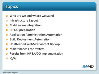 Topics
        Who are we and where we stand
        Infrastructure Layout
        Middleware Integration
        HP OO preparation
        Application Administration Automation
        Build Deployment Automation
        Unattended WebMD Content Backup
        Maintenance Free System
        Results from HP SA/OO Implementation
         Q/A



Introduction & Agenda                           2
 