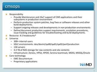 cmsops
 Responsibility
  – Provide Maintenance and 24x7 support of CMS applications and their
     subsystems in production environment
  – Perform production system patches, bug fixes or software releases and other
     build deployments.
  – Support ongoing releases and developments in non-production environments
  – Define/document production support requirements, escalation procedures,
     issue tracking and guidelines for troubleshooting and build deployments.
 Resource: 4.5 headcounts*
 Universe
  – 300+ internal users
  – SDLC environments: dev/devint/qa00/qa01/qa02/perf/production
  – 130 servers
  – 4.4 TB of NAS storage for raw contents and site contents
  – Infrastructure: Zenoss, HPSA, HPOO, Serena teamtrack, MOSS, MSSQL/Oracle
 Core technology
  – EMC Documentum
  – Proprietary applications


                                                                                  3
 