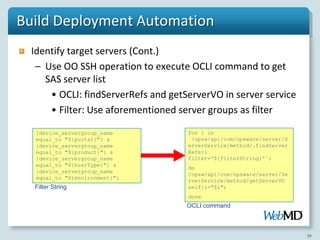 Build Deployment Automation
  Identify target servers (Cont.)
   – Use OO SSH operation to execute OCLI command to get
     SAS server list
      • OCLI: findServerRefs and getServerVO in server service
      • Filter: Use aforementioned server groups as filter

   {device_servergroup_name          for i in
   equal_to "${portal}"} &           `/opsw/api/com/opsware/server/S
   {device_servergroup_name          erverService/method/.findServer
   equal_to "${product}"} &          Refs:i
   {device_servergroup_name          filter='${filterString}'`;
   equal_to "${hostType}"} &
                                     do
   {device_servergroup_name
                                     /opsw/api/com/opsware/server/Se
   equal_to "${environment}"}
                                     rverService/method/getServerVO
  Filter String                      self:i="$i";
                                     done
                                     OCLI command



                                                                       39
 