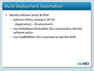 Build Deployment Automation
  Identify software policy & RPM
   – Software Policy naming in HP SA:
      {Application} – {Environment}
   – Use findSoftwarePolicyRefs OCLI command to identify
     software policy
   – Use findRPMRefs OCLI command to identify RPM




                                                           40
 