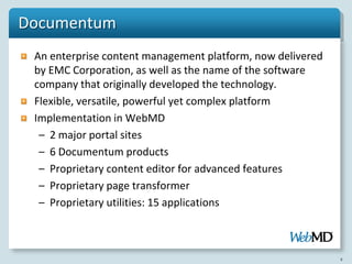 Documentum
 An enterprise content management platform, now delivered
 by EMC Corporation, as well as the name of the software
 company that originally developed the technology.
 Flexible, versatile, powerful yet complex platform
 Implementation in WebMD
  – 2 major portal sites
  – 6 Documentum products
  – Proprietary content editor for advanced features
  – Proprietary page transformer
  – Proprietary utilities: 15 applications



                                                            4
 
