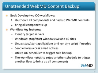 Unattended WebMD Content Backup
  Goal: Develop two OO workflows:
  1. shutdown all components and backup WebMD contents.
  2. bring all components up
  Workflow key features:
  – Identify target servers
  – Windows: stop/start windows svc and IIS sites
  – Linux: stop/start applications and run any script if needed
  – Send error/success email notices
  – Utilize OO scheduler to trigger cold backup
  – The workflow needs to setup another schedule to trigger
     another flow to bring up all components

                                                                  54
 