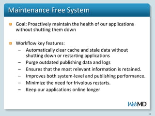 Maintenance Free System
  Goal: Proactively maintain the health of our applications
  without shutting them down

  Workflow key features:
   – Automatically clear cache and stale data without
     shutting down or restarting applications
   – Purge outdated publishing data and logs
   – Ensures that the most relevant information is retained.
   – Improves both system-level and publishing performance.
   – Minimize the need for frivolous restarts.
   – Keep our applications online longer



                                                               63
 