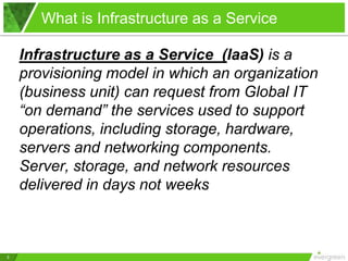 What is Infrastructure as a Service

    Infrastructure as a Service (IaaS) is a
    provisioning model in which an organization
    (business unit) can request from Global IT
    “on demand” the services used to support
    operations, including storage, hardware,
    servers and networking components.
    Server, storage, and network resources
    delivered in days not weeks



3
 