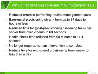 Why other organizations are moving toward IaaS

    • Reduced errors in performing routine management tasks
    • Bare-metal provisioning shrunk from up to 97 days to
      hours or less
    • Reduced time for (post-provisioning) hardening tasks per
      server from over 2 hours to 60 seconds
    • Health-check time reduced from 90 minutes to 14.4
      seconds
    • No longer requires human intervention to complete
    • Reduce time for end-to-end provisioning from weeks to
      less than a day




5
 