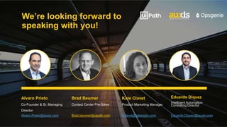 We’re looking forward to
speaking with you!
Alvaro Prieto
Co-Founder & Sr. Managing
Director
Alvaro.Prieto@auxis.com
Brad Beumer
Contact Center Pre-Sales
Brad.beumer@uipath.com
Kate Clavet
Product Marketing Manager
kclavet@atlassian.com
Eduardo Diquez
Intelligent Automation
Consulting Director
Eduardo.Diquez@auxis.com
 