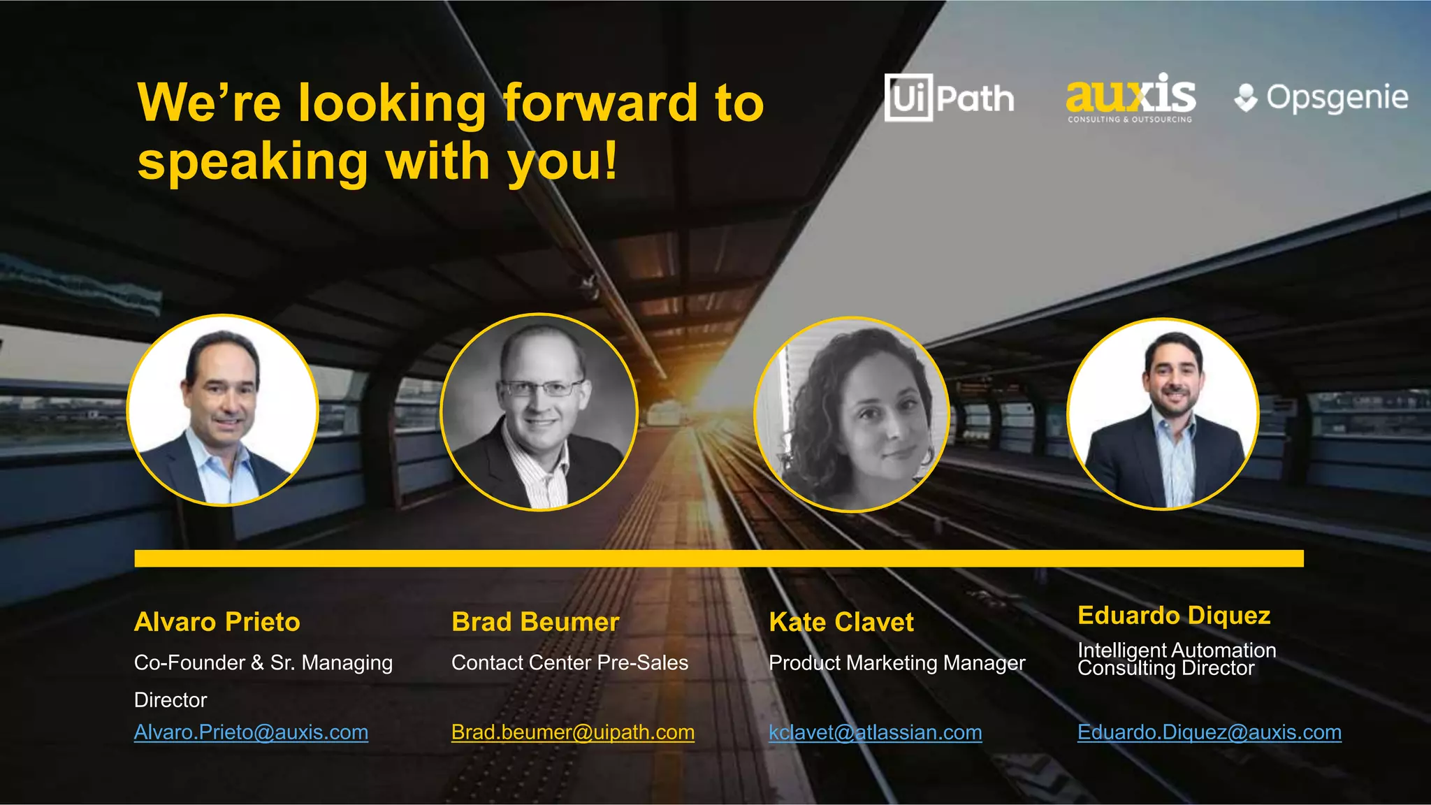 We’re looking forward to
speaking with you!
Alvaro Prieto
Co-Founder & Sr. Managing
Director
Alvaro.Prieto@auxis.com
Brad Beumer
Contact Center Pre-Sales
Brad.beumer@uipath.com
Kate Clavet
Product Marketing Manager
kclavet@atlassian.com
Eduardo Diquez
Intelligent Automation
Consulting Director
Eduardo.Diquez@auxis.com
 