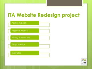 ITA Website Redesign project 
Positive Aspects 
Negative Aspects 
Missing from our site 
Things We Like 
Examples 
 