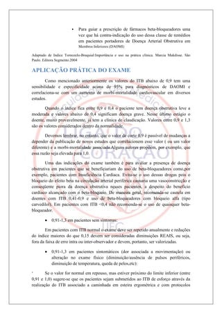    Para guiar a prescrição de fármacos beta-bloqueadores uma
                            vez que há contra-indicação do uso dessa classe de remédios
                            em pacientes portadores de Doença Arterial Obstrutiva em
                            Membros Inferiores (DAOMI)

Adaptado de Indice Tornozelo-Braquial:Importância e uso na prática clínica. Marcia Makdisse. São
Paulo. Editora Segmento.2004

APLICAÇÃO PRÁTICA DO EXAME
        Como mencionado anteriormente os valores do ITB abaixo de 0,9 tem uma
sensibilidade e especificidade acima de 95% para diagnósticos de DAOMI e
correlaciona-se com um aumento de morbi-mortalidade cardiovascular em diversos
estudos.

       Quando o índice fica entre 0,9 e 0,4 o paciente tem doença obstrutiva leve a
moderada e valores abaixo de 0,4 significam doença grave. Nesse último estágio o
doente, muito provavelmente, já tem a clínica de claudicação. Valores entre 0,9 e 1,3
são os valores considerados dentro da normalidade.

        Devemos lembrar, no entanto, que o valor de corte 0,9 é passível de mudanças a
depender da publicação de novos estudos que correlacionem esse valor ( ou um valor
diferente) e a morbi-mortalidade associada.Alguns autores propõem, por exemplo, que
essa razão seja elevada para 1,0.

        Uma das indicações do exame também é para avaliar a presença de doença
obstrutiva em pacientes que se beneficiariam do uso de beta-bloqueadores como,por
exemplo, pacientes com Insuficiência Cardíaca. Evita-se o uso dessas drogas pois o
bloqueio do efeito beta na circulação arterial periférica causaria uma vasoconstricção e
conseqüente piora da doença obstrutiva nesses pacientes, a despeito do benefício
cardíaco alcançado com o beta-bloqueio. De maneira geral, recomenda-se cautela em
doentes com ITB 0,41-0,9 e uso de beta-bloqueadores com bloqueio alfa (tipo
carvedilol). Em pacientes com ITB <0,4 não recomenda-se o uso de quaisquer beta-
bloqueador.

            0,91-1,3 em pacientes sem sintomas:

        Em pacientes com ITB normal o exame deve ser repetido anualmente e reduções
do índice maiores do que 0,15 devem ser consideradas diminuições REAIS, ou seja,
fora da faixa de erro intra ou inter-observador e devem, portanto, ser valorizadas.

            0,91-1,3 em pacientes sintomáticos (dor associada a movimentação) ou
            alteração no exame físico (diminuição/ausência de pulsos periféricos,
            diminuição de temperatura, queda de pelos,etc):

‘       Se o valor for normal em repouso, mas estiver próximo do limite inferior (entre
0,91 e 1,0) sugere-se que os pacientes sejam submetidos ao ITB de esforço através da
realização do ITB associado a caminhada em esteira ergométrica e com protocolos
 