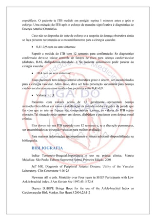 específicos. O paciente te ITB medido em posição supina 1 minutos antes e após o
esforço. Uma redução do ITB após o esforço de maneira significativa é diagnóstica de
Doença Arterial Obstrutiva.

        Caso não se disponha do teste de esforço e a suspeita de doença obstrutiva ainda
se faça presente recomenda-se o encaminhamento para a cirurgia vascular.

           0,41-0,9 com ou sem sintomas:

        Repetir a medida do ITB com 12 semanas para confirmação. Se diagnóstico
confirmado deve-se iniciar controle de fatores de risco para doença cardiovascular
(diabetes, HAS, dislipidemia,obesidade...). Se paciente sintomático pedir parecer da
cirurgia vascular

           <0,4 com ou sem sintomas:

       Esses pacientes tem doença arterial obstrutiva grave e devem ser encaminhados
para a cirurgia vascular. Além disso, deve ser feita prevenção secundária para doença
cardiovascular nos mesmos moldes dos pacientes entre 0,41-0,9.

           Valores > 1,3:

       Pacientes com valores acima de 1,3 geralmente apresentam doença
aterosclerótica difusa em vasos e calcificação da camada média e rigidez da parede que
faz com que as artérias fiquem não compressíveis e,assim, os valores do ITB sejam
elevados.Tal situação pode ocorrer em idosos, diabéticos e pacientes com doença renal
crônica.

       Eles devem ter sua ITB repetido com 12 semanas e, se a alteração permanecer,
ser encaminhados ao cirurgião vascular para melhor avaliação.

       Para maiores informações recomendamos a leitura adicional disponibilizada na
bibliografia.

       BIBLIOGRAFIA
      Indice Tornozelo-Braquial:Importância e uso na prática clínica. Marcia
Makdisse. São Paulo. Editora Segmento Farma, Primeira Edição. 2004

      Jaff MR. Diagnosis of Peripheral Arterial Disease: Utility of the Vascular
Laboratory. Clin Conerstone 4:16-25

      Newman AB e cols. Mortality over Four years in SHEP Participants with Low
Ankle-brachial index. J Am Geriatr Soc 1997;45:1472-8

      Duprez D.HOPE Brings Hope for the use of the Ankle-brachial Index as
Cardiovascular Risk Marker. Eur Heart J 2004;25:1-2
 