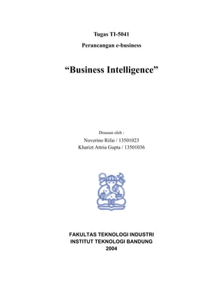 Tugas TI-5041
     Perancangan e-business



“Business Intelligence”




            Disusun oleh :
     Noverino Rifai / 13501023
   Kharizt Attria Gupta / 13501036




 FAKULTAS TEKNOLOGI INDUSTRI
 INSTITUT TEKNOLOGI BANDUNG
             2004
 