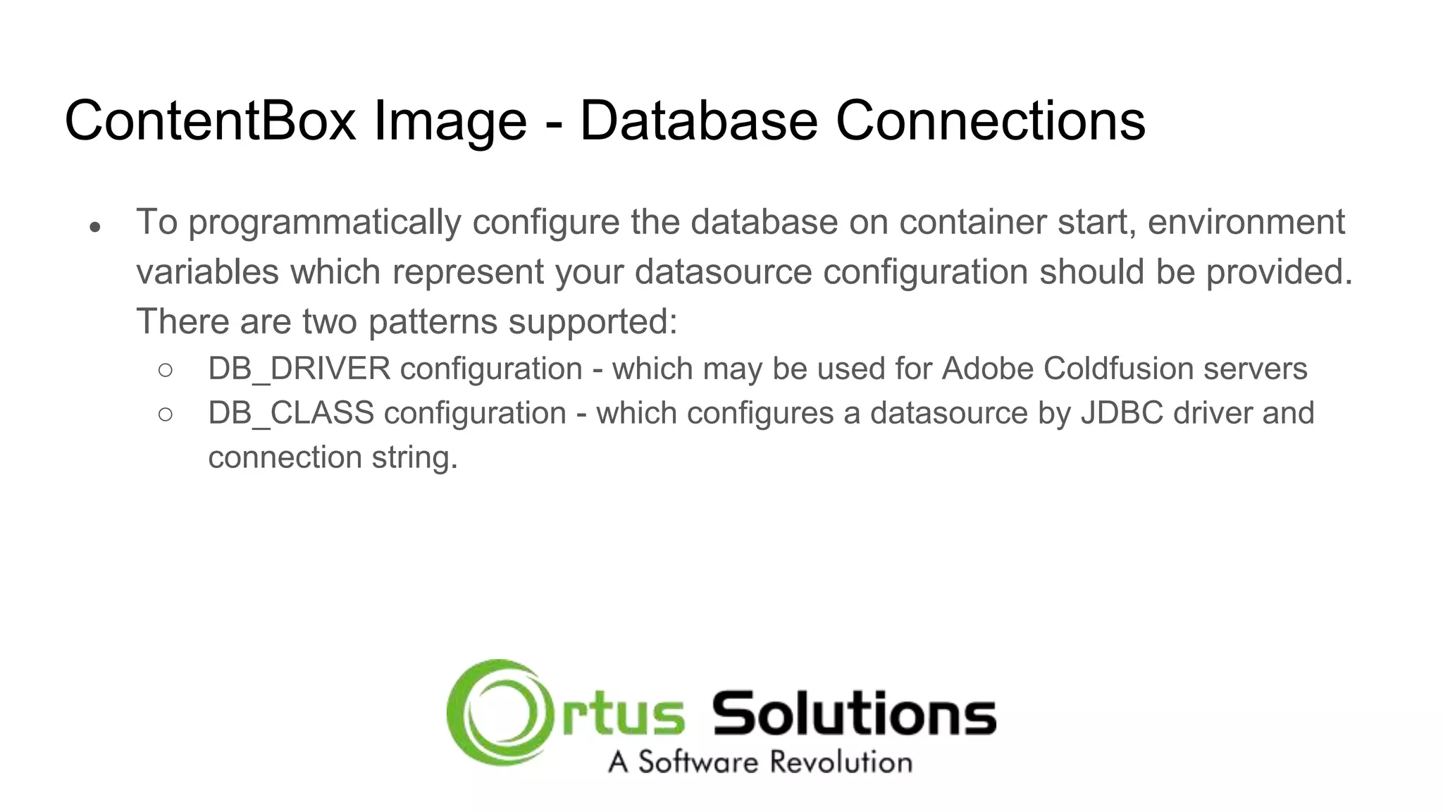 ContentBox Image - Database Connections ● To programmatically configure the database on container start, environment variables which represent your datasource configuration should be provided. There are two patterns supported: ○ DB_DRIVER configuration - which may be used for Adobe Coldfusion servers ○ DB_CLASS configuration - which configures a datasource by JDBC driver and connection string. 