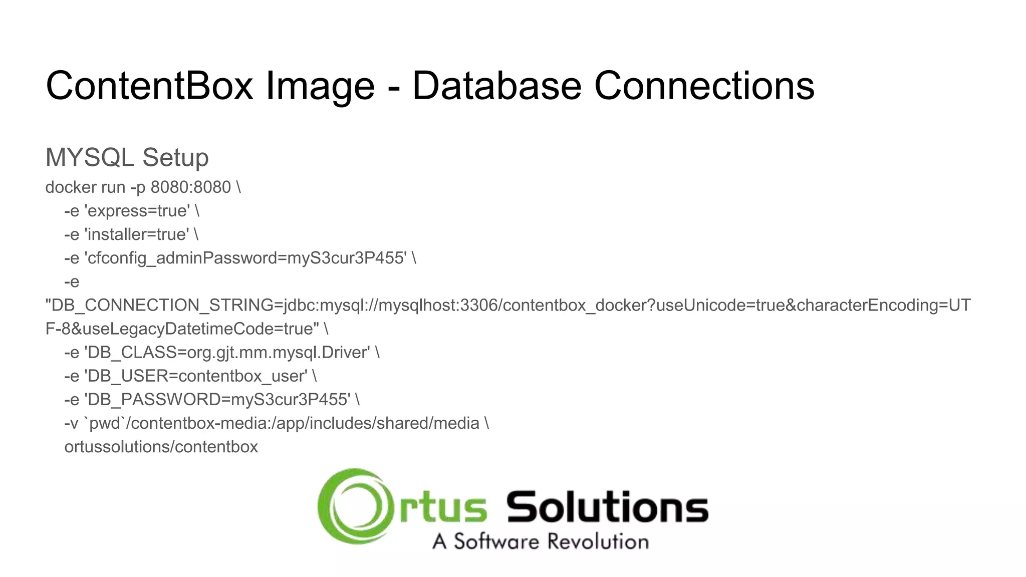 ContentBox Image - Database Connections MYSQL Setup docker run -p 8080:8080 -e 'express=true' -e 'installer=true' -e 'cfconfig_adminPassword=myS3cur3P455' -e "DB_CONNECTION_STRING=jdbc:mysql://mysqlhost:3306/contentbox_docker?useUnicode=true&characterEncoding=UT F-8&useLegacyDatetimeCode=true" -e 'DB_CLASS=org.gjt.mm.mysql.Driver' -e 'DB_USER=contentbox_user' -e 'DB_PASSWORD=myS3cur3P455' -v `pwd`/contentbox-media:/app/includes/shared/media ortussolutions/contentbox 