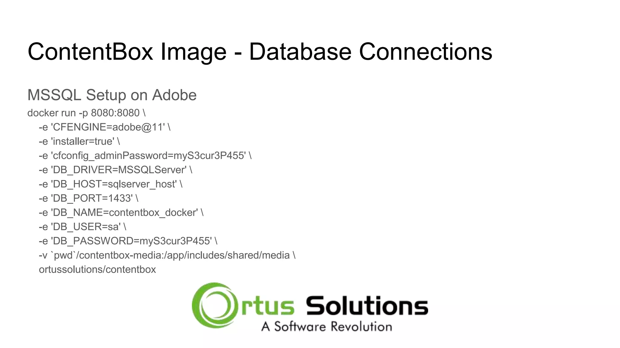 ContentBox Image - Database Connections MSSQL Setup on Adobe docker run -p 8080:8080 -e 'CFENGINE=adobe@11' -e 'installer=true' -e 'cfconfig_adminPassword=myS3cur3P455' -e 'DB_DRIVER=MSSQLServer' -e 'DB_HOST=sqlserver_host' -e 'DB_PORT=1433' -e 'DB_NAME=contentbox_docker' -e 'DB_USER=sa' -e 'DB_PASSWORD=myS3cur3P455' -v `pwd`/contentbox-media:/app/includes/shared/media ortussolutions/contentbox 