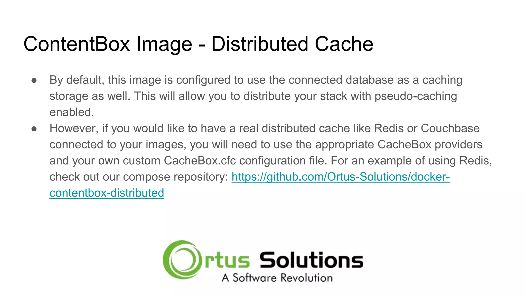 ContentBox Image - Distributed Cache ● By default, this image is configured to use the connected database as a caching storage as well. This will allow you to distribute your stack with pseudo-caching enabled. ● However, if you would like to have a real distributed cache like Redis or Couchbase connected to your images, you will need to use the appropriate CacheBox providers and your own custom CacheBox.cfc configuration file. For an example of using Redis, check out our compose repository: https://github.com/Ortus-Solutions/docker- contentbox-distributed 
