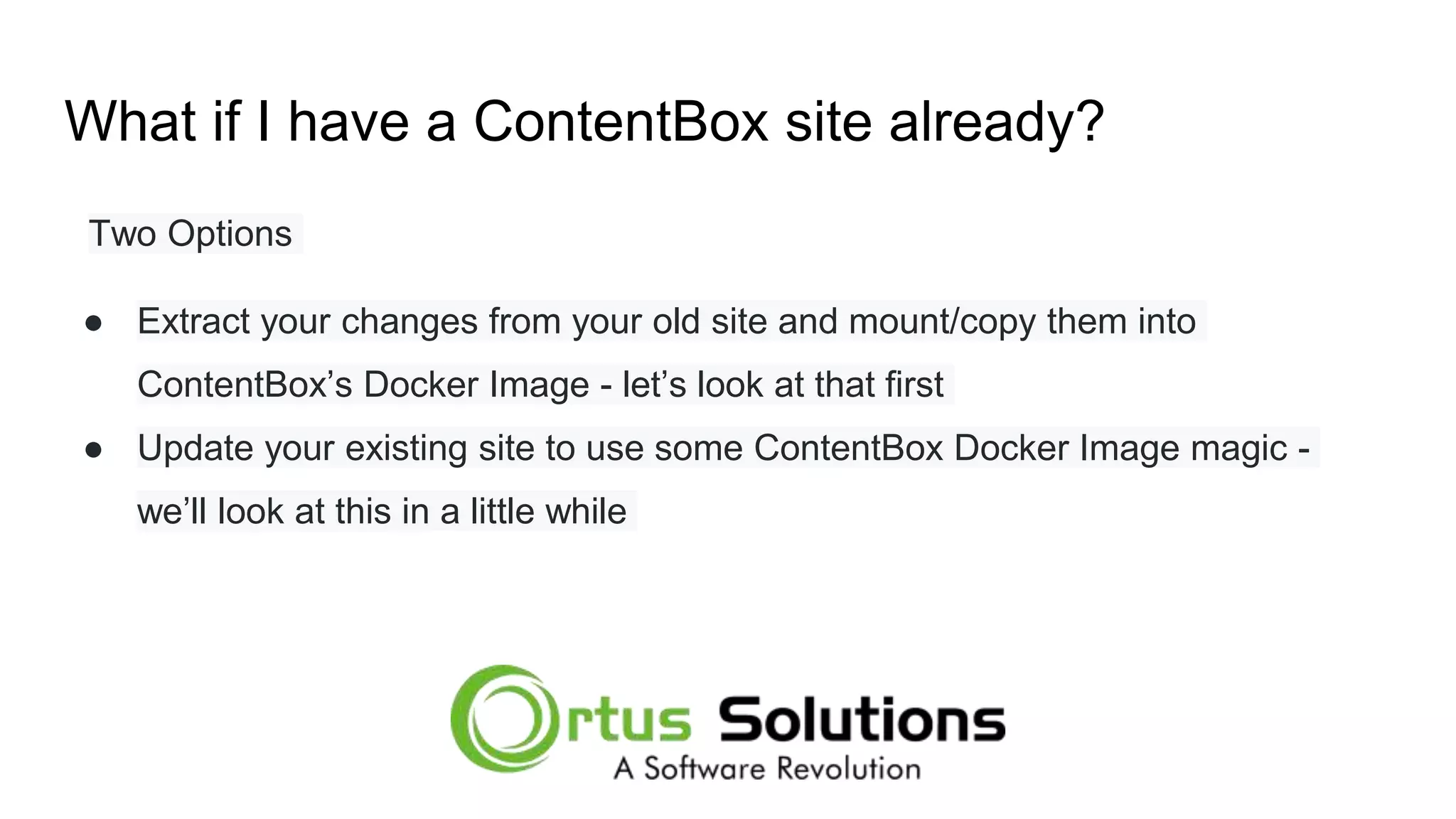 What if I have a ContentBox site already? Two Options ● Extract your changes from your old site and mount/copy them into ContentBox’s Docker Image - let’s look at that first ● Update your existing site to use some ContentBox Docker Image magic - we’ll look at this in a little while 
