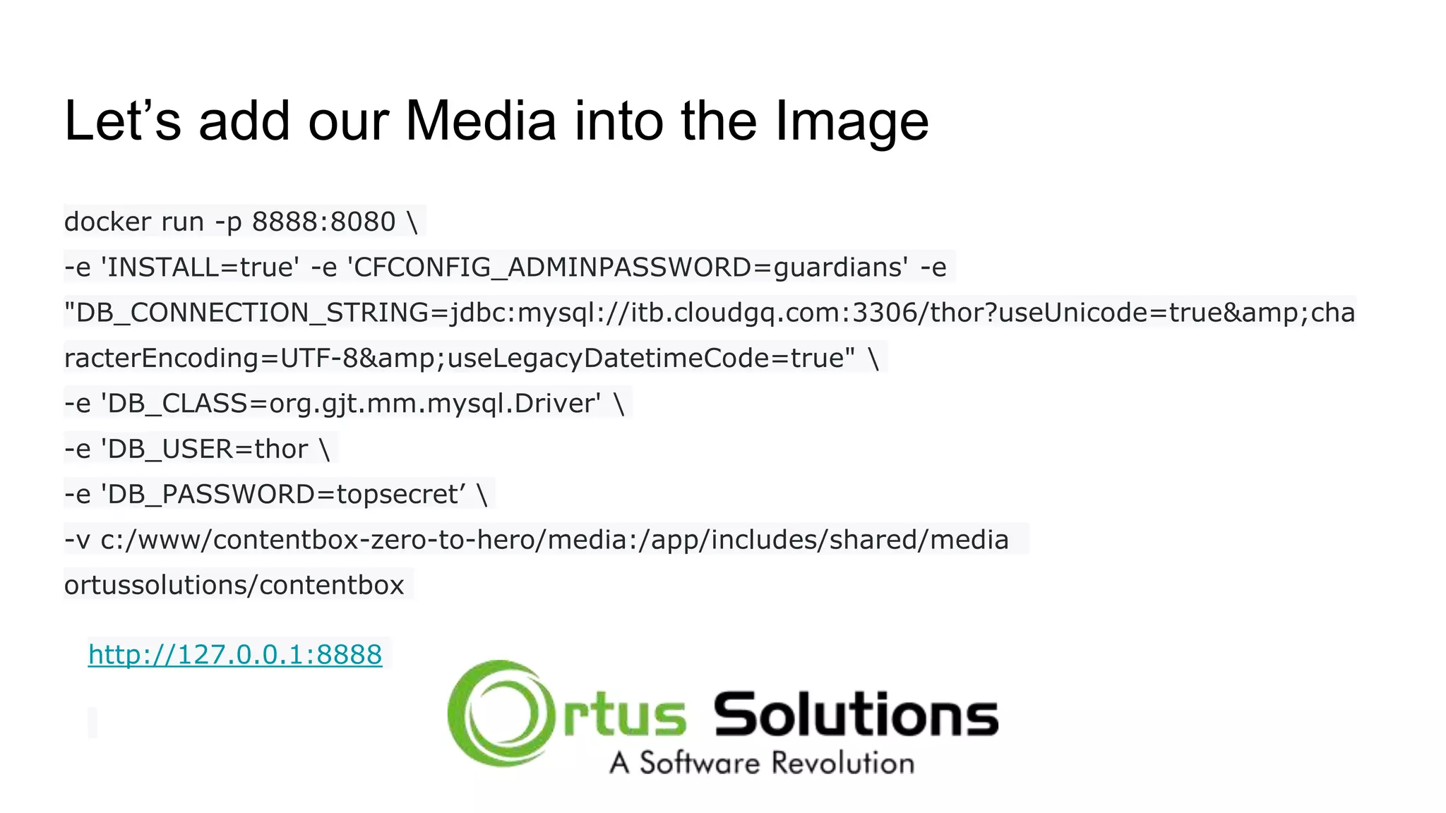 Let’s add our Media into the Image docker run -p 8888:8080 -e 'INSTALL=true' -e 'CFCONFIG_ADMINPASSWORD=guardians' -e "DB_CONNECTION_STRING=jdbc:mysql://itb.cloudgq.com:3306/thor?useUnicode=true&amp;cha racterEncoding=UTF-8&amp;useLegacyDatetimeCode=true" -e 'DB_CLASS=org.gjt.mm.mysql.Driver' -e 'DB_USER=thor -e 'DB_PASSWORD=topsecret’ -v c:/www/contentbox-zero-to-hero/media:/app/includes/shared/media ortussolutions/contentbox http://127.0.0.1:8888 